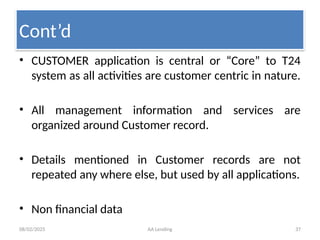 08/02/2025 AA Lending 37
• CUSTOMER application is central or “Core” to T24
system as all activities are customer centric in nature.
• All management information and services are
organized around Customer record.
• Details mentioned in Customer records are not
repeated any where else, but used by all applications.
• Non financial data
Cont’d
 