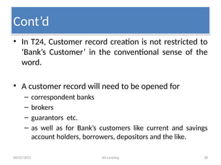08/02/2025 AA Lending 38
• In T24, Customer record creation is not restricted to
‘Bank’s Customer’ in the conventional sense of the
word.
• A customer record will need to be opened for
– correspondent banks
– brokers
– guarantors etc.
– as well as for Bank’s customers like current and savings
account holders, borrowers, depositors and the like.
Cont’d
 