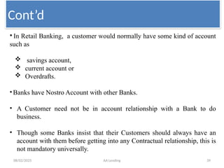 08/02/2025 AA Lending 39
• In Retail Banking, a customer would normally have some kind of account
such as
 savings account,
 current account or
 Overdrafts.
•Banks have Nostro Account with other Banks.
• A Customer need not be in account relationship with a Bank to do
business.
• Though some Banks insist that their Customers should always have an
account with them before getting into any Contractual relationship, this is
not mandatory universally.
Cont’d
 