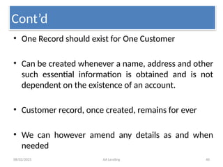 08/02/2025 AA Lending 40
• One Record should exist for One Customer
• Can be created whenever a name, address and other
such essential information is obtained and is not
dependent on the existence of an account.
• Customer record, once created, remains for ever
• We can however amend any details as and when
needed
Cont’d
 
