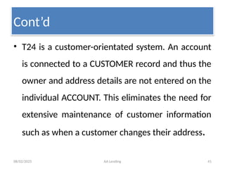 08/02/2025 AA Lending 41
• T24 is a customer-orientated system. An account
is connected to a CUSTOMER record and thus the
owner and address details are not entered on the
individual ACCOUNT. This eliminates the need for
extensive maintenance of customer information
such as when a customer changes their address.
Cont’d
 