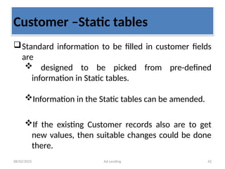 08/02/2025 AA Lending 42
Customer –Static tables
Standard information to be filled in customer fields
are
 designed to be picked from pre-defined
information in Static tables.
Information in the Static tables can be amended.
If the existing Customer records also are to get
new values, then suitable changes could be done
there.
 