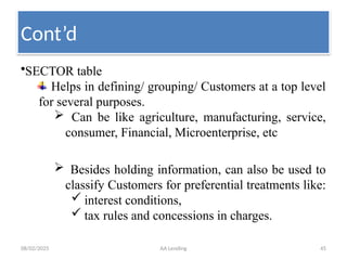 08/02/2025 AA Lending 45
•SECTOR table
Helps in defining/ grouping/ Customers at a top level
for several purposes.
 Can be like agriculture, manufacturing, service,
consumer, Financial, Microenterprise, etc
 Besides holding information, can also be used to
classify Customers for preferential treatments like:
 interest conditions,
 tax rules and concessions in charges.
Cont’d
 