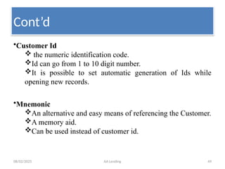 08/02/2025 AA Lending 49
•Customer Id
 the numeric identification code.
Id can go from 1 to 10 digit number.
It is possible to set automatic generation of Ids while
opening new records.
•Mnemonic
An alternative and easy means of referencing the Customer.
A memory aid.
Can be used instead of customer id.
Cont’d
 