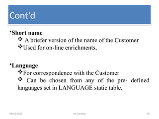 08/02/2025 AA Lending 50
•Short name
 A briefer version of the name of the Customer
Used for on-line enrichments,
•Language
For correspondence with the Customer
 Can be chosen from any of the pre- defined
languages set in LANGUAGE static table.
Cont’d
 