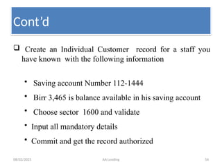 08/02/2025 AA Lending 54
 Create an Individual Customer record for a staff you
have known with the following information
• Saving account Number 112-1444
• Birr 3,465 is balance available in his saving account
• Choose sector 1600 and validate
• Input all mandatory details
• Commit and get the record authorized
Cont’d
 