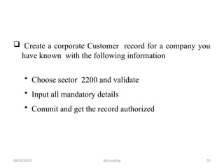 08/02/2025 AA Lending 55
 Create a corporate Customer record for a company you
have known with the following information
• Choose sector 2200 and validate
• Input all mandatory details
• Commit and get the record authorized
 