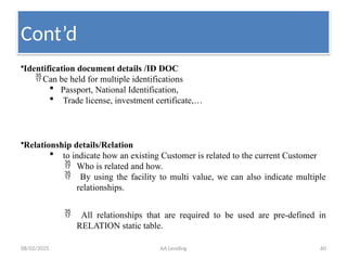 08/02/2025 AA Lending 60
•Identification document details /ID DOC
Can be held for multiple identifications
 Passport, National Identification,
 Trade license, investment certificate,…
•Relationship details/Relation
 to indicate how an existing Customer is related to the current Customer
 Who is related and how.
 By using the facility to multi value, we can also indicate multiple
relationships.
 All relationships that are required to be used are pre-defined in
RELATION static table.
Cont’d
 
