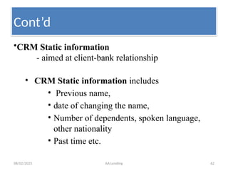 08/02/2025 AA Lending 62
•CRM Static information
- aimed at client-bank relationship
• CRM Static information includes
• Previous name,
• date of changing the name,
• Number of dependents, spoken language,
other nationality
• Past time etc.
Cont’d
 