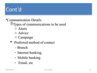 08/02/2025 AA Lending 63
•Communication Details
Types of communications to be used
o Alerts
o Advice
o Campaign
 Preferred method of contact
- Branch
- Internet banking,
- Mobile banking
- Email, etc
Cont’d
 