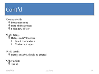 08/02/2025 AA Lending 64
•Contact details
 Introducer name
 Date of first contact
 Secondary officer
•KYC details
 Details on KYC norms,
o Latest review dates
o Next review dates
•AML details
 Details on AML should be entered
•Other details
 Tax id
Cont’d
 