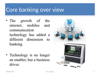 08/02/2025 AA Lending 7
• The growth of the
internet, mobiles and
communication
technology has added a
different dimension to
banking.
• Technology is no longer
an enabler, but a business
driver.
Core banking over view
 