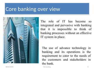 08/02/2025 AA Lending 8
Core banking over view
The role of IT has become so
integrated and pervasive with banking
that it is impossible to think of
banking processes without an effective
IT system in place.
The use of advance technology in
banking and its operations is the
requirement to cater to the needs of
the customers and stakeholders in
the bank.
 