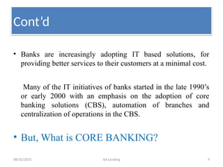 08/02/2025 AA Lending 9
Cont’d
• Banks are increasingly adopting IT based solutions, for
providing better services to their customers at a minimal cost.
Many of the IT initiatives of banks started in the late 1990’s
or early 2000 with an emphasis on the adoption of core
banking solutions (CBS), automation of branches and
centralization of operations in the CBS.
• But, What is CORE BANKING?
 