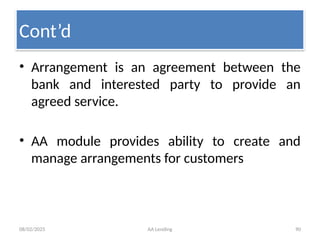 08/02/2025 AA Lending 90
• Arrangement is an agreement between the
bank and interested party to provide an
agreed service.
• AA module provides ability to create and
manage arrangements for customers
Cont’d
 