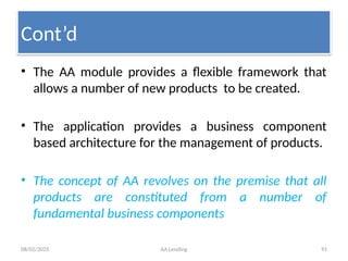 08/02/2025 AA Lending 91
• The AA module provides a flexible framework that
allows a number of new products to be created.
• The application provides a business component
based architecture for the management of products.
• The concept of AA revolves on the premise that all
products are constituted from a number of
fundamental business components
Cont’d
 