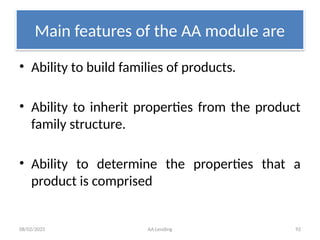 08/02/2025 AA Lending 92
Main features of the AA module are
• Ability to build families of products.
• Ability to inherit properties from the product
family structure.
• Ability to determine the properties that a
product is comprised
 
