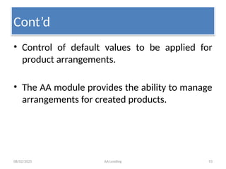 08/02/2025 AA Lending 93
• Control of default values to be applied for
product arrangements.
• The AA module provides the ability to manage
arrangements for created products.
Cont’d
 