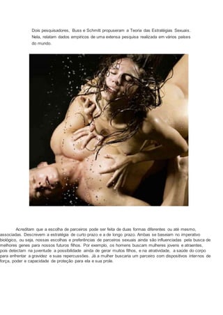 Dois pesquisadores, Buss e Schmitt propuseram a Teoria das Estratégias Sexuais.
Nela, relatam dados empíricos de uma extensa pesquisa realizada em vários países
do mundo.
Acreditam que a escolha de parceiros pode ser feita de duas formas diferentes ou até mesmo,
associadas. Descrevem a estratégia de curto prazo e a de longo prazo. Ambas se baseiam no imperativo
biológico, ou seja, nossas escolhas e preferências de parceiros sexuais ainda são influenciadas pela busca de
melhores genes para nossos futuros filhos. Por exemplo, os homens buscam mulheres jovens e atraentes,
pois detectam na juventude a possibilidade ainda de gerar muitos filhos, e na atratividade, a saúde do corpo
para enfrentar a gravidez e suas repercussões. Já a mulher buscaria um parceiro com dispositivos internos de
força, poder e capacidade de proteção para ela e sua prole.
 