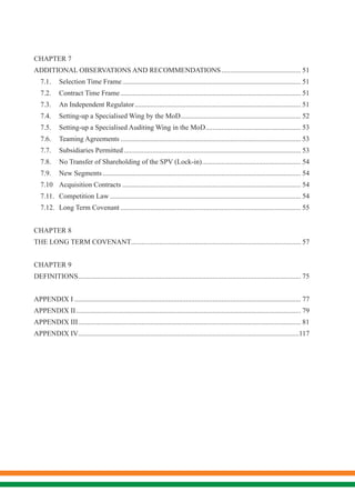 CHAPTER 7
ADDITIONAL OBSERVATIONS AND RECOMMENDATIONS.............................................. 51
7.1.	 Selection Time Frame...................................................................................................... 51
7.2.	 Contract Time Frame....................................................................................................... 51
7.3.	 An Independent Regulator............................................................................................... 51
7.4.	 Setting-up a Specialised Wing by the MoD..................................................................... 52
7.5.	 Setting-up a Specialised Auditing Wing in the MoD....................................................... 53
7.6.	 Teaming Agreements....................................................................................................... 53
7.7.	 Subsidiaries Permitted..................................................................................................... 53
7.8.	 No Transfer of Shareholding of the SPV (Lock-in)......................................................... 54
7.9.	 New Segments................................................................................................................. 54
7.10	 Acquisition Contracts...................................................................................................... 54
7.11.	 Competition Law............................................................................................................. 54
7.12.	 Long Term Covenant....................................................................................................... 55
CHAPTER 8
THE LONG TERM COVENANT................................................................................................. 57
CHAPTER 9
DEFINITIONS............................................................................................................................... 75
APPENDIX I................................................................................................................................. 77
APPENDIX II................................................................................................................................ 79
APPENDIX III............................................................................................................................... 81
APPENDIX IV..............................................................................................................................117
 