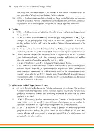 96 | Report of the Task Force on Selection of Strategic Partners
out jointly with other organisations of the country, or with foreign collaboration and the
outcomes thereof be indicated over last five (5) financial years.
(iii)	 S. No. 4: Certification & Accreditation: Like from Department of Scientific and Industrial
Researchrecognition,NationalAccreditationBoardforTestingandCalibrationLaboratories
accreditation and/or similar systems, recognized by foreign regulatory authorities.
4.	 Quality
(i)	 S. No. 1: Certification and Accreditation: All quality related certification and accreditation
be mentioned.
(ii)	 S. No. 2: Number of certified Quality auditors (as per the requirements of ISO, TQM,
Sixsigma etc. for quality systems being used by the Applicant Company): The strength of
certified auditors available each year for the past five (5) financial years with details of the
certification. 	
(iii)	 S. No. 3: Number of special facilities exclusively dedicated to quality: The facilities
exclusively dedicated for quality systems (both indigenous and imported with their values).
(iv)	 S. No. 4: Quality Plan (Yes/ No): Provide evidence of the processes in last five (5) financial
years that translated quality policy into measurable objectives and requirements, and laid
down the sequence of steps that realised the objectives within
a specified timeframe. This will be evaluated for its presence or absence.
(v)	 S. No. 5: Handling customer feedback: Systems which are in place i) to solicit and process
customer feedback as per ISO or equivalent systems’ requirements based on rework and
rejection reports (least number will get higher rating) and ii) for the resultant improvements
in quality achieved in the last five (5) financial years. This shall include a certified analysis
of examination of the complaints received in the last five (5) financial years and the manner
and rate of resolution of the same.
5.	 Maintenance and Life Cycle Support System
(i)	 S. No. 1: Preventive, Predictive and Periodic maintenance Methodology: The Applicant
Company shall state the process and the statistical methods for periodic, preventive and
predictive maintenance systems, and monitoring mechanism to ensure that the system
performs as predicted.
(ii)	 S. No. 2: Maintenance, overhaul spares manufacture: Processes in place to maintain the
supply chain beyond the period of order fulfillment where systems are put in place for
systematic manufacture and supply of spares required for life cycle sustainment.
(iii)	 S. No. 3: Up gradation, and life extension: Number of planned and periodic up gradation
programs undertaken to keep the system current and serviceable for its life time. Also
systems planned and implemented to assess the residual life of critical systems and
providing formal life extensions.
 