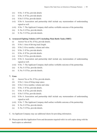 Report of the Task Force on Selection of Strategic Partners | 99
(iv)	 S.No. 3: If Yes, provide details
(v)	 S.No. 4: If Yes, provide details
(vi)	 S.No 5: If Yes, provide details
(vii)	 S.No 6: Association and partnership shall include any memorandum of understanding
signed as well.
(viii)	 S.No. 7: The Applicant Company shall outline verifiable outcome of the partnership.
(ix)	 S. No. 8: If Yes, provide details.
(x)	 S. No. 9: If Yes, provide details.
6.	 Armoured Fighting Vehicles (AFV) including Main Battle Tanks (MBT)
(i)	 Answer Yes or No. If Yes, provide details.
(ii)	 S.No.1: Area of driving track length.
(iii)	 S.No 2: Give number, volume and value.
(iv)	 S.No. 3: If Yes, provide details.
(v)	 S.No. 4: If Yes, provide details.
(vi)	 S.No 5: If Yes, provide details.
(vii)	 S.No 6: Association and partnership shall include any memorandum of understanding
signed as well.
(viii)	 S.No. 7: The Applicant Company shall outline verifiable outcome of the partnership.
(ix)	 S. No. 8: If Yes, provide details.
(x)	 S. No. 9: If Yes, provide details.
7.	Guns
(i)	 Answer Yes or No. If Yes, provide details.
(ii)	 S.No.1: Area of firing range space.
(iii)	 S.No 2: Give number, volume and value
(iv)	 S.No. 3: If Yes, provide details.
(v)	 S.No. 4: If Yes, provide details.
(vi)	 S.No 5: If Yes, provide details.
(vii)	 S.No 6: Association and partnership shall include any memorandum of understanding
signed as well.
(viii)	 S.No. 7: The Applicant Company shall outline verifiable outcome of the partnership.
(ix)	 S. No. 8: If Yes, provide details.
(x)	 S. No. 9: If Yes, provide details.
C.	 An Applicant Company may use additional sheets for providing information.
D.	 Please provide this Application Form and documents required with it in soft copies along with the
hard copies as submitted.
 