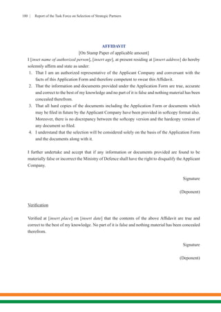 100 | Report of the Task Force on Selection of Strategic Partners
AFFIDAVIT
[On Stamp Paper of applicable amount]
I [inset name of authorized person], [insert age], at present residing at [insert address] do hereby
solemnly affirm and state as under:
1.	 That I am an authorized representative of the Applicant Company and conversant with the
facts of this Application Form and therefore competent to swear this Affidavit.
2.	 That the information and documents provided under the Application Form are true, accurate
and correct to the best of my knowledge and no part of it is false and nothing material has been
concealed therefrom.
3.	 That all hard copies of the documents including the Application Form or documents which
may be filed in future by the Applicant Company have been provided in softcopy format also.
Moreover, there is no discrepancy between the softcopy version and the hardcopy version of
any document so filed.
4.	 I understand that the selection will be considered solely on the basis of the Application Form
and the documents along with it.
I further undertake and accept that if any information or documents provided are found to be
materially false or incorrect the Ministry of Defence shall have the right to disqualify the Applicant
Company.
Signature
(Deponent)
Verification
Verified at [insert place] on [insert date] that the contents of the above Affidavit are true and
correct to the best of my knowledge. No part of it is false and nothing material has been concealed
therefrom.
	Signature
(Deponent)
 
