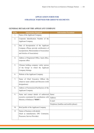 Report of the Task Force on Selection of Strategic Partners | 101
APPLICATION FORM FOR
STRATEGIC PARTNER FOR GROUP II SEGMENTS
GENERAL DETAILS OF THE APPLICANT COMPANY
S.No. Information Required Information Furnished
1. Name of the Applicant Company
2. Corporate Identification Number of the
Applicant Company
3. Date of Incorporation of the Applicant
Company (Please provide certificate(s) of
incorporation, Memorandum ofAssociation
and Articles of Association)
4. Address of Registered Office, head office,
corporate office
5. Ultimate holding company/ entity/ person
of the Group1
to which the Applicant
Company belongs
6. Website of the Applicant Company
7. Name of Chief Executive Officer (by
whatever name called) and Directors (with
designations)
8. Address of Factory(ies)/Facility(ies) of the
Applicant Company
9. Name and contact details of authorized
executive nominated for coordination with
Ministry of Defence (“MOD”)
Name:
Address:
E-mail:
Telephone (landline and mobile phone):
10. Brief profile of the Applicant Company
11 Nature of business with details
(Such as manufacturer, EPC Contractor,
Processor, Service Provider)
 