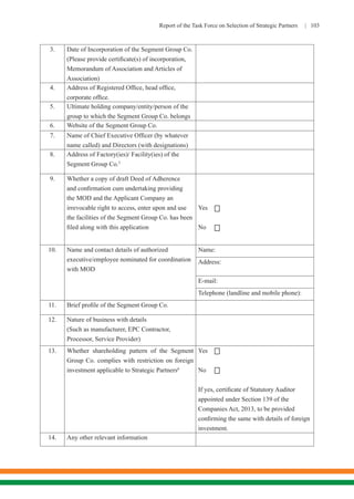 Report of the Task Force on Selection of Strategic Partners | 103
3. Date of Incorporation of the Segment Group Co.
(Please provide certificate(s) of incorporation,
Memorandum of Association and Articles of
Association)
4. Address of Registered Office, head office,
corporate office.
5. Ultimate holding company/entity/person of the
group to which the Segment Group Co. belongs
6. Website of the Segment Group Co.
7. Name of Chief Executive Officer (by whatever
name called) and Directors (with designations)
8. Address of Factory(ies)/ Facility(ies) of the
Segment Group Co.5
9. Whether a copy of draft Deed of Adherence
and confirmation cum undertaking providing
the MOD and the Applicant Company an
irrevocable right to access, enter upon and use
the facilities of the Segment Group Co. has been
filed along with this application
Yes
No
10. Name and contact details of authorized
executive/employee nominated for coordination
with MOD
Name:
Address:
E-mail:
Telephone (landline and mobile phone):
11. Brief profile of the Segment Group Co.
12. Nature of business with details
(Such as manufacturer, EPC Contractor,
Processor, Service Provider)
13. Whether shareholding pattern of the Segment
Group Co. complies with restriction on foreign
investment applicable to Strategic Partners6
	
Yes
No
If yes, certificate of Statutory Auditor
appointed under Section 139 of the
Companies Act, 2013, to be provided
confirming the same with details of foreign
investment.
14. Any other relevant information




 