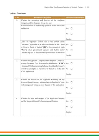 Report of the Task Force on Selection of Strategic Partners | 105
3. Other Conditions
S. No. Information Required Information Furnished
1. Whether the promoters and directors of the Applicant
Company and the Segment Group Co. are:
Willful defaulters to the banking system as on the date of this
application Yes
No
Details:
Listed on exporters’ caution list of the Export Credit
Guarantee Corporation or be otherwise banned or blacklisted
by Reserve Bank of India (“RBI”), Government of India
(“GoI”), other government agencies and Public Sector
Undertakings etc. in the context of procurement or otherwise
Yes
No
Details:
2. Whether the Applicant Company or the Segment Group Co.
is under Corporate Debt Restructuring Mechanism (“CDR”)
/ Strategic Debt Restructuring Scheme / Joint Lender Forum’s
corrective action plan as prescribed by the RBI as on the date
of this application
Yes
No
Details:
3. Whether an account of the Applicant Company or any
Segment Group Company with any bank is classified in ‘Non-
performing asset’ category as on the date of this application
Yes
No
Details:
4. Whether the latest audit reports of the Applicant Company
and the Segment Group Co. have any qualifications Yes
No
Details:










 