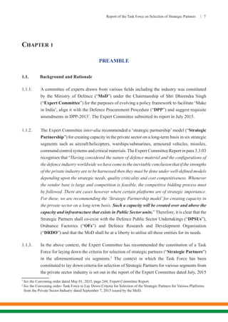 Report of the Task Force on Selection of Strategic Partners | 7
CHAPTER 1
PREAMBLE
1.1.	 Background and Rationale
1.1.1.	 A committee of experts drawn from various fields including the industry was constituted
by the Ministry of Defence (“MoD”) under the Chairmanship of Shri Dhirendra Singh
(“Expert Committee”) for the purposes of evolving a policy framework to facilitate ‘Make
in India’, align it with the Defence Procurement Procedure (“DPP”) and suggest requisite
amendments in DPP-20131
. The Expert Committee submitted its report in July 2015.
1.1.2.	 The Expert Committee inter-alia recommended a ‘strategic partnership’ model (“Strategic
Partnership”) for creating capacity in the private sector on a long-term basis in six strategic
segments such as aircraft/helicopters, warships/submarines, armoured vehicles, missiles,
command control systems and critical materials.The Expert Committee Report in para 3.3.03
recognises that “Having considered the nature of defence materiel and the configurations of
the defence industry worldwide we have come to the inevitable conclusion that if the strengths
of the private industry are to be harnessed then they must be done under well-defined models
depending upon the strategic needs, quality criticality and cost competitiveness. Whenever
the vendor base is large and competition is feasible, the competitive bidding process must
be followed. There are cases however where certain platforms are of strategic importance.
For these, we are recommending the ‘Strategic Partnership model’for creating capacity in
the private sector on a long term basis. Such a capacity will be created over and above the
capacity and infrastructure that exists in Public Sector units.” Therefore, it is clear that the
Strategic Partners shall co-exist with the Defence Public Sector Undertakings (“DPSUs”),
Ordnance Factories (“OFs”) and Defence Research and Development Organisation
(“DRDO”) and that the MoD shall be at a liberty to utilise all these entities for its needs.
1.1.3.	 In the above context, the Expert Committee has recommended the constitution of a Task
Force for laying down the criteria for selection of strategic partners (“Strategic Partners”)
in the aforementioned six segments.2
The context in which the Task Force has been
constituted to lay down criteria for selection of Strategic Partners for various segments from
the private sector industry is set out in the report of the Expert Committee dated July, 2015
1
See the Convening order dated May 01, 2015, page 244, Expert Committee Report.
2
See the Convening order- Task Force to Lay Down Criteria for Selection of the Strategic Partners for Various Platforms 	
from the Private Sector Industry dated September 7, 2015 issued by the MoD.
 