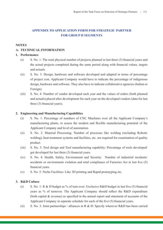 Report of the Task Force on Selection of Strategic Partners | 111
APPENDIX TO APPLICATION FORM FOR STRATEGIC PARTNER
FOR GROUP II SEGMENTS
NOTES
A.	 TECHNICAL INFORMATION
1.	Performance
(i)	 S. No. 1: The total physical number of projects planned in last three (3) financial years and
the actual projects completed during the same period along with financial values, targets
and actuals.
(ii)	 S. No. 3: Design, hardware and software developed and adapted in terms of percentage
of project cost. Applicant Company would have to indicate the percentage of indigenous
design, hardware and software. They also have to indicate collaborative agencies (Indian or
Foreign).
(iii)	 S. No. 4: Number of vendor developed each year and the values of orders (both planned
and actuals) placed after development for each year on the developed vendors (data for last
three (3) financial years).
2.	 Engineering and Manufacturing Capabilities
(i)	 S. No. 1: Percentage of numbers of CNC Machines over all the Applicant Company’s
manufacturing plants, to assess the modern and flexible manufacturing potential of the
Applicant Company and level of automation.
(ii)	 S. No. 2: Material Processing: Number of processes like welding (including Robotic
welding), heat treatment systems and facilities, etc. are required for examination of quality
product.
(iii)	 S. No. 3: Tool design and Tool manufacturing capability: Percentage of tools developed/
got developed for last three (3) financial years.
(iv)	 S. No. 4: Health, Safety, Environment and Security: Number of industrial incidents/
accidents or environment violation and total compliance of Factories Act in last five (5)
financial years.
(v)	 S. No. 5: Niche Facilities: Like 3D printing and Rapid prototyping etc.
3.	 R&D Culture
(i)	 S. No. 1: R & D budget as % of turn over: Exclusive R&D budget in last five (5) financial
years as % of turnover. The Applicant Company should reflect the R&D expenditure
(both capital & revenue) as specified in the annual report and statement of accounts of the
Applicant Company in separate schedule for each of the five (5) financial years.
(ii)	 S. No. 3: Joint partnerships / alliances in R & D: Specify wherever R&D has been carried
 