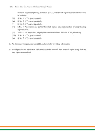 114 | Report of the Task Force on Selection of Strategic Partners
chemical engineering having more than five (5) year of work experience in this field to also
be included.
(iii)	 S. No. 1: If Yes, provide details.
(iv)	 S. No. 2: If Yes, provide details.
(v)	 S. No. 3: If Yes, provide details.
(vi)	 S.No. 4: Association and partnership shall include any memorandum of understanding
signed as well.
(vii)	 S.No. 5: The Applicant Company shall outline verifiable outcome of the partnership.
(viii)	 S. No. 6: If Yes, provide details.
(ix)	 S. No. 7: If Yes, provide details.
C.	 An Applicant Company may use additional sheets for providing information.
D.	 Please provide this application form and documents required with it in soft copies along with the
hard copies as submitted.
 
