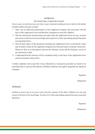 Report of the Task Force on Selection of Strategic Partners | 115
AFFIDAVIT
[On Stamp Paper of applicable amount]
I [inset name of authorized person], [insert age], at present residing at [insert address] do hereby
solemnly affirm and state as under:
1.	 That I am an authorized representative of the Applicant Company and conversant with the
facts of this Application Form and therefore competent to swear this Affidavit.
2.	 That the information and documents provided under the Application Form are true, accurate
and correct to the best of my knowledge and no part of it is false and nothing material has been
concealed therefrom.
3.	 That all hard copies of the documents including the Application Form or documents which
may be filed in future by the Applicant Company have been provided in softcopy format also.
Moreover, there is no discrepancy between the softcopy version and the hardcopy version of
any document so filed.
4.	 I understand that the selection will be considered solely on the basis of the Application Form
and the documents along with it.
I further undertake and accept that if any information or documents provided are found to be
materially false or incorrect the Ministry of Defence shall have the right to disqualify the Applicant
Company.
Signature
(Deponent)
Verification
Verified at [insert place] on [insert date] that the contents of the above Affidavit are true and
correct to the best of my knowledge. No part of it is false and nothing material has been concealed
therefrom.
	Signature
(Deponent)
 