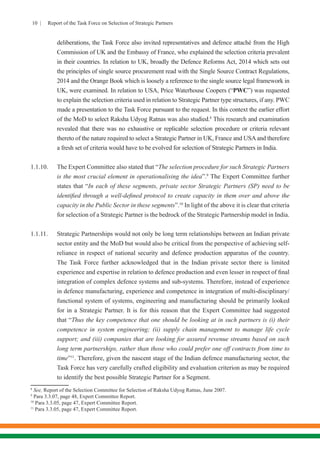 10 | Report of the Task Force on Selection of Strategic Partners
deliberations, the Task Force also invited representatives and defence attaché from the High
Commission of UK and the Embassy of France, who explained the selection criteria prevalent
in their countries. In relation to UK, broadly the Defence Reforms Act, 2014 which sets out
the principles of single source procurement read with the Single Source Contract Regulations,
2014 and the Orange Book which is loosely a reference to the single source legal framework in
UK, were examined. In relation to USA, Price Waterhouse Coopers (“PWC”) was requested
to explain the selection criteria used in relation to Strategic Partner type structures, if any. PWC
made a presentation to the Task Force pursuant to the request. In this context the earlier effort
of the MoD to select Raksha Udyog Ratnas was also studied.8
This research and examination
revealed that there was no exhaustive or replicable selection procedure or criteria relevant
thereto of the nature required to select a Strategic Partner in UK, France and USAand therefore
a fresh set of criteria would have to be evolved for selection of Strategic Partners in India.
1.1.10.	 The Expert Committee also stated that “The selection procedure for such Strategic Partners
is the most crucial element in operationalising the idea”.9
The Expert Committee further
states that “In each of these segments, private sector Strategic Partners (SP) need to be
identified through a well-defined protocol to create capacity in them over and above the
capacity in the Public Sector in these segments”.10
In light of the above it is clear that criteria
for selection of a Strategic Partner is the bedrock of the Strategic Partnership model in India.
1.1.11.	 Strategic Partnerships would not only be long term relationships between an Indian private
sector entity and the MoD but would also be critical from the perspective of achieving self-
reliance in respect of national security and defence production apparatus of the country.
The Task Force further acknowledged that in the Indian private sector there is limited
experience and expertise in relation to defence production and even lesser in respect of final
integration of complex defence systems and sub-systems. Therefore, instead of experience
in defence manufacturing, experience and competence in integration of multi-disciplinary/
functional system of systems, engineering and manufacturing should be primarily looked
for in a Strategic Partner. It is for this reason that the Expert Committee had suggested
that “Thus the key competence that one should be looking at in such partners is (i) their
competence in system engineering; (ii) supply chain management to manage life cycle
support; and (iii) companies that are looking for assured revenue streams based on such
long term partnerships, rather than those who could prefer one off contracts from time to
time”11
. Therefore, given the nascent stage of the Indian defence manufacturing sector, the
Task Force has very carefully crafted eligibility and evaluation criterion as may be required
to identify the best possible Strategic Partner for a Segment.
8
See, Report of the Selection Committee for Selection of Raksha Udyog Ratnas, June 2007.
9
Para 3.3.07, page 48, Expert Committee Report.
10
Para 3.3.05, page 47, Expert Committee Report.
11
Para 3.3.05, page 47, Expert Committee Report.
 