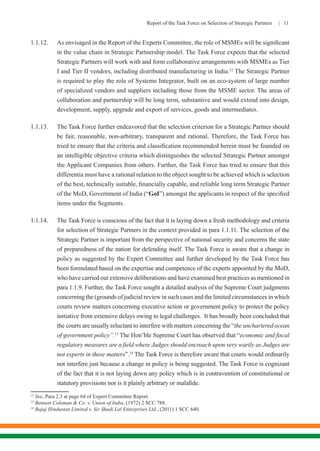 Report of the Task Force on Selection of Strategic Partners | 11
1.1.12.	 As envisaged in the Report of the Experts Committee, the role of MSMEs will be significant
in the value chain in Strategic Partnership model. The Task Force expects that the selected
Strategic Partners will work with and form collaborative arrangements with MSMEs as Tier
I and Tier II vendors, including distributed manufacturing in India.12
The Strategic Partner
is required to play the role of Systems Integrator, built on an eco-system of large number
of specialized vendors and suppliers including those from the MSME sector. The areas of
collaboration and partnership will be long term, substantive and would extend into design,
development, supply, upgrade and export of services, goods and intermediates.
1.1.13.	 The Task Force further endeavored that the selection criterion for a Strategic Partner should
be fair, reasonable, non-arbitrary, transparent and rational. Therefore, the Task Force has
tried to ensure that the criteria and classification recommended herein must be founded on
an intelligible objective criteria which distinguishes the selected Strategic Partner amongst
the Applicant Companies from others. Further, the Task Force has tried to ensure that this
differentia must have a rational relation to the object sought to be achieved which is selection
of the best, technically suitable, financially capable, and reliable long term Strategic Partner
of the MoD, Government of India (“GoI”) amongst the applicants in respect of the specified
items under the Segments.
1.1.14.	 The Task Force is conscious of the fact that it is laying down a fresh methodology and criteria
for selection of Strategic Partners in the context provided in para 1.1.11. The selection of the
Strategic Partner is important from the perspective of national security and concerns the state
of preparedness of the nation for defending itself. The Task Force is aware that a change in
policy as suggested by the Expert Committee and further developed by the Task Force has
been formulated based on the expertise and competence of the experts appointed by the MoD,
who have carried out extensive deliberations and have examined best practices as mentioned in
para 1.1.9. Further, the Task Force sought a detailed analysis of the Supreme Court judgments
concerning the (grounds of judicial review in such cases and the limited circumstances in which
courts review matters concerning executive action or government policy to protect the policy
initiative from extensive delays owing to legal challenges.  It has broadly been concluded that
the courts are usually reluctant to interfere with matters concerning the “the unchartered ocean
of government policy”.13
The Hon’ble Supreme Court has observed that “economic and fiscal
regulatory measures are a field where Judges should encroach upon very warily as Judges are
not experts in these matters”.14
The Task Force is therefore aware that courts would ordinarily
not interfere just because a change in policy is being suggested. The Task Force is cognizant
of the fact that it is not laying down any policy which is in contravention of constitutional or
statutory provisions nor is it plainly arbitrary or malafide.
12
See, Para 2.3 at page 64 of Expert Committee Report.
13
Bennett Coleman & Co. v. Union of India, (1972) 2 SCC 788.
14
Bajaj Hindustan Limited v. Sir Shadi Lal Enterprises Ltd., (2011) 1 SCC 640.
 