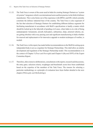 12 | Report of the Task Force on Selection of Strategic Partners
1.1.15.	 The Task Force is aware of the acute need in India for creating Strategic Partners as “system
of systems” integrators which is an international norm and best practice in the field of defence
manufacture. This is also borne out of the experience with DPSUs and OFs which currently
constitute the defence industrial base of the country. The Task Force is also cognizant of
the fact that selection of Strategic Partners for establishing different defence segments for
facilitating manufacture in accordance with MoD’s specifications is hardly a matter which
should be locked up in the labyrinth of pending civil cases, when India is at a risk of being
underprepared. Armaments, aircraft, helicopters, submarines, ships, armored vehicles, etc.
are getting obsolete with every passing year and significant manufacturing in India whether
for renewal and replacement or for innovative upgrade to modern techniques of warfare, is
needed.
1.1.16.	 TheTask Force, in this report, has made further recommendations to the MoD for setting up an
independent body to act as a regulator for Strategic Partnerships. This shall allow an orderly
development and regulation of the Strategic Partnership model. This recommendation is in
the context of Chapter 5 (Trust and Oversight) and Chapter 6 (Beyond DPP) of the Expert
Committee Report. 
1.1.17.	 Therefore, after extensive deliberations, consultations with experts, research and discussions,
the entry gates, selection criteria, weightages and benchmark scores have been established
based on the expertise of the members of the Task Force. The reasons for selecting a
particular methodology or a principle of evaluation have been further detailed in the next
chapter (Philosophy and Methodology).
 