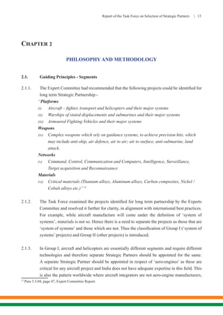 Report of the Task Force on Selection of Strategic Partners | 13
CHAPTER 2
PHILOSOPHY AND METHODOLOGY
2.1.	 Guiding Principles - Segments
2.1.1.	 The Expert Committee had recommended that the following projects could be identified for
long term Strategic Partnership:-
“Platforms
(i)	 Aircraft – fighter, transport and helicopters and their major systems
(ii)	 Warships of stated displacements and submarines and their major systems
(iii)	 Armoured Fighting Vehicles and their major systems
Weapons
(iv)	 Complex weapons which rely on guidance systems, to achieve precision hits, which 	
		 may include anti-ship, air defence, air to air; air to surface, anti-submarine, land 		
		 attack.
Networks
(v)	 Command, Control, Communication and Computers, Intelligence, Surveillance, 		
		 Target acquisition and Reconnaissance
Materials
(vi)	 Critical materials (Titanium alloys, Aluminum alloys, Carbon composites, Nickel / 	
		 Cobalt alloys etc.)”15
2.1.2.	 The Task Force examined the projects identified for long term partnership by the Experts
Committee and resolved it further for clarity, in alignment with international best practices.
For example, while aircraft manufacture will come under the definition of ‘system of
systems’, materials is not so. Hence there is a need to separate the projects as those that are
‘system of systems’ and those which are not. Thus the classification of Group I (‘system of
systems’ projects) and Group II (other projects) is introduced.
2.1.3.	 In Group I, aircraft and helicopters are essentially different segments and require different
technologies and therefore separate Strategic Partners should be appointed for the same.
A separate Strategic Partner should be appointed in respect of ‘aero-engines’ as these are
critical for any aircraft project and India does not have adequate expertise in this field. This
is also the pattern worldwide where aircraft integrators are not aero-engine manufacturers,
15
Para 3.3.04, page 47, Expert Committee Report.
 