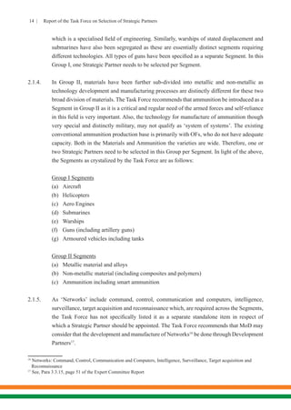 14 | Report of the Task Force on Selection of Strategic Partners
which is a specialised field of engineering. Similarly, warships of stated displacement and
submarines have also been segregated as these are essentially distinct segments requiring
different technologies. All types of guns have been specified as a separate Segment. In this
Group I, one Strategic Partner needs to be selected per Segment.
2.1.4.	 In Group II, materials have been further sub-divided into metallic and non-metallic as
technology development and manufacturing processes are distinctly different for these two
broad division of materials. The Task Force recommends that ammunition be introduced as a
Segment in Group II as it is a critical and regular need of the armed forces and self-reliance
in this field is very important. Also, the technology for manufacture of ammunition though
very special and distinctly military, may not qualify as ‘system of systems’. The existing
conventional ammunition production base is primarily with OFs, who do not have adequate
capacity. Both in the Materials and Ammunition the varieties are wide. Therefore, one or
two Strategic Partners need to be selected in this Group per Segment. In light of the above,
the Segments as crystalized by the Task Force are as follows:
Group I Segments
(a)	Aircraft
(b)	Helicopters
(c)	 Aero Engines
(d)	Submarines
(e)	Warships
(f)	 Guns (including artillery guns)	
(g)	 Armoured vehicles including tanks
Group II Segments
(a)	 Metallic material and alloys
(b)	 Non-metallic material (including composites and polymers)
(c)	 Ammunition including smart ammunition
2.1.5.	 As ‘Networks’ include command, control, communication and computers, intelligence,
surveillance, target acquisition and reconnaissance which, are required across the Segments,
the Task Force has not specifically listed it as a separate standalone item in respect of
which a Strategic Partner should be appointed. The Task Force recommends that MoD may
consider that the development and manufacture of Networks16
be done through Development
Partners17
.
16
Networks: Command, Control, Communication and Computers, Intelligence, Surveillance, Target acquisition and 	 	
Reconnaissance
17
See, Para 3.3.15, page 51 of the Expert Committee Report
 