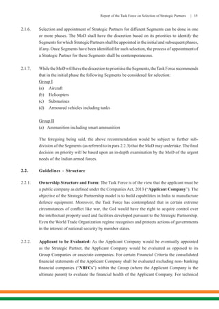 Report of the Task Force on Selection of Strategic Partners | 15
2.1.6.	 Selection and appointment of Strategic Partners for different Segments can be done in one
or more phases. The MoD shall have the discretion based on its priorities to identify the
Segments for which Strategic Partners shall be appointed in the initial and subsequent phases,
if any. Once Segments have been identified for such selection, the process of appointment of
a Strategic Partner for these Segments shall be contemporaneous.
2.1.7.	 WhiletheMoDwillhavethediscretiontoprioritisetheSegments,theTaskForcerecommends
that in the initial phase the following Segments be considered for selection:
Group I
(a)	Aircraft
(b)	Helicopters
(c)	Submarines
(d)	 Armoured vehicles including tanks
	 Group II
	 (a)	 Ammunition including smart ammunition
	 The foregoing being said, the above recommendation would be subject to further sub-
division of the Segments (as referred to in para 2.2.3) that the MoD may undertake. The final
decision on priority will be based upon an in-depth examination by the MoD of the urgent
needs of the Indian armed forces.
2.2.	 Guidelines - Structure
2.2.1.	 Ownership Structure and Form: The Task Force is of the view that the applicant must be
a public company as defined under the Companies Act, 2013 (“Applicant Company”). The
objective of the Strategic Partnership model is to build capabilities in India to manufacture
defence equipment. Moreover, the Task Force has contemplated that in certain extreme
circumstances of conflict like war, the GoI would have the right to acquire control over
the intellectual property used and facilities developed pursuant to the Strategic Partnership.
Even the World Trade Organization regime recognises and protects actions of governments
in the interest of national security by member states.
2.2.2.	 Applicant to be Evaluated: As the Applicant Company would be eventually appointed
as the Strategic Partner, the Applicant Company would be evaluated as opposed to its
Group Companies or associate companies. For certain Financial Criteria the consolidated
financial statements of the Applicant Company shall be evaluated excluding non- banking
financial companies (“NBFCs”) within the Group (where the Applicant Company is the
ultimate parent) to evaluate the financial health of the Applicant Company. For technical
 