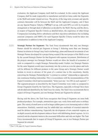 16 | Report of the Task Force on Selection of Strategic Partners
evaluation, the Applicant Company itself shall be evaluated. In this context the Applicant
Company shall be made responsible to manufacture and deliver items under the Segments
to the MoD and render related services. The privity of the long term covenant and specific
contracts thereunder will be between the MoD and the Applicant Company; and if there
are any Special Purpose Vehicles (“SPV(s)”) set up, with such SPVs as well, by tri-partite
arrangement or through deed of adherence as decided by the MoD. Having said the above,
in respect of Segment Specific Criteria as detailed below, the experience of other Group
Company(ies) including fellow subsidiaries and their step down subsidiaries but excluding
associate companies and NBFCs for such Segment Specific Criteria would be taken into
consideration in addition to that of the Applicant Company.
2.2.3.	 Strategic Partner for Segments: The Task Force recommends that only one Strategic
Partner should be selected per Segment in Group I. Selecting more than one Strategic
Partner in relation to Group I may lead to technology, plant and financial investment of one
Strategic Partner developed for a project being wasted if the next project of the MoD is won
by the second Strategic Partner for that Segment with separate investment. Distribution of
the projects amongst two Strategic Partners would not allow the benefit of economies of
scale as compared to a single Strategic Partnership model. Further, two Strategic Partners
for the same Segment would inject uncertainty into the system as even the spares and tools
will be different for different products in the same Group and a Strategic Partner would
hesitate to invest in advance of the grant of a contract due to this uncertainty, thereby
converting the Strategic Partnership into “a contract to contract” relationship as opposed to
one continuous binding relationship. This is in accordance with the recommendation of the
Expert Committee which had recommended, “Select just one / two SPs in each segment”.18
The segments/projects as described by the Expert Committee were wider as compared to
Group I Segments listed by the Task Force. The Segments, especially in Group I have been
sub-divided and identified by the Task Force for clarity. The Task Force recommends that in
respect of Group I Segments, just one Strategic Partner per Segment be selected.
	 Having said the above, the Task Force recognizes that Group II Segments are more bulk
produced products. For example, ammunition types vary vastly from small arms to artillery
guns. The variety of small arms as well as larger caliber guns is ever increasing and so is their
ammunition. Similarly, materials may be subdivided into multitude of essential materials
used for defence manufacturing. Especially the development of new materials requires an
in-depth research and development endeavor beset with debilitating denial regimes. As it is
research and development intensive the associated difficulties and risks are higher. The Task
Force recommends that in respect of Group II Segments, one or two Strategic Partner per
Segment be selected.
18
Para 3.3.06, page 48, Expert Committee Report.
 