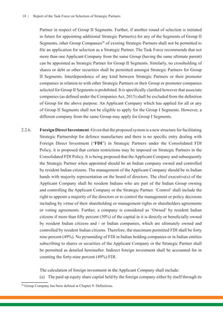 18 | Report of the Task Force on Selection of Strategic Partners
Partner in respect of Group II Segments. Further, if another round of selection is initiated
in future for appointing additional Strategic Partner(s) for any of the Segments of Group II
Segments, other Group Companies20
of existing Strategic Partners shall not be permitted to
file an application for selection as a Strategic Partner. The Task Force recommends that not
more than one Applicant Company from the same Group (having the same ultimate parent)
can be appointed as Strategic Partner for Group II Segments. Similarly, no crossholding of
shares or debt or other securities shall be permitted amongst Strategic Partners for Group
II Segments. Interdependence of any kind between Strategic Partners or their promoter
companies in relation to with other Strategic Partners or their Group or promoter companies
selected for Group II Segments is prohibited. It is specifically clarified however that associate
companies (as defined under the CompaniesAct, 2013) shall be excluded from the definition
of Group for the above purpose. An Applicant Company which has applied for all or any
of Group II Segments shall not be eligible to apply for the Group I Segments. However, a
different company from the same Group may apply for Group I Segments.
2.2.6.	 Foreign Direct Investment: Given that the proposed system is a new structure for facilitating
Strategic Partnership for defence manufacture and there is no specific entry dealing with
Foreign Direct Investment (“FDI”) in Strategic Partners under the Consolidated FDI
Policy, it is proposed that certain restrictions may be imposed on Strategic Partners in the
Consolidated FDI Policy. It is being proposed that the Applicant Company and subsequently
the Strategic Partner when appointed should be an Indian company owned and controlled
by resident Indian citizens. The management of the Applicant Company should be in Indian
hands with majority representation on the board of directors. The chief executive(s) of the
Applicant Company shall be resident Indians who are part of the Indian Group owning
and controlling the Applicant Company or the Strategic Partner. ‘Control’ shall include the
right to appoint a majority of the directors or to control the management or policy decisions
including by virtue of their shareholding or management rights or shareholders agreements
or voting agreements. Further, a company is considered as ‘Owned’ by resident Indian
citizens if more than fifty percent (50%) of the capital in it is directly or beneficially owned
by resident Indian citizens and / or Indian companies, which are ultimately owned and
controlled by resident Indian citizens. Therefore, the maximum permitted FDI shall be forty
nine percent (49%). No pyramiding of FDI in Indian holding companies or in Indian entities
subscribing to shares or securities of the Applicant Company or the Strategic Partner shall
be permitted as detailed hereinafter. Indirect foreign investment shall be accounted for in
counting the forty-nine percent (49%) FDI.
	 The calculation of foreign investment in the Applicant Company shall include:
	 (a)	 The paid up equity share capital held by the foreign company either by itself through its
20
Group Company has been defined at Chapter 9: Definitions.
 