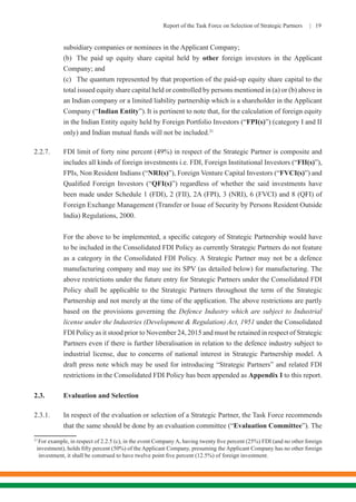 Report of the Task Force on Selection of Strategic Partners | 19
subsidiary companies or nominees in the Applicant Company;
	 (b)	 The paid up equity share capital held by other foreign investors in the Applicant
Company; and
	 (c)	 The quantum represented by that proportion of the paid-up equity share capital to the
total issued equity share capital held or controlled by persons mentioned in (a) or (b) above in
an Indian company or a limited liability partnership which is a shareholder in the Applicant
Company (“Indian Entity”).It is pertinent to note that, for the calculation of foreign equity
in the Indian Entity equity held by Foreign Portfolio Investors (“FPI(s)”) (category I and II
only) and Indian mutual funds will not be included.21
2.2.7.	 FDI limit of forty nine percent (49%) in respect of the Strategic Partner is composite and
includes all kinds of foreign investments i.e. FDI, Foreign Institutional Investors (“FII(s)”),
FPIs, Non Resident Indians (“NRI(s)”), Foreign Venture Capital Investors (“FVCI(s)”) and
Qualified Foreign Investors (“QFI(s)”) regardless of whether the said investments have
been made under Schedule 1 (FDI), 2 (FII), 2A (FPI), 3 (NRI), 6 (FVCI) and 8 (QFI) of
Foreign Exchange Management (Transfer or Issue of Security by Persons Resident Outside
India) Regulations, 2000.
	 For the above to be implemented, a specific category of Strategic Partnership would have
to be included in the Consolidated FDI Policy as currently Strategic Partners do not feature
as a category in the Consolidated FDI Policy. A Strategic Partner may not be a defence
manufacturing company and may use its SPV (as detailed below) for manufacturing. The
above restrictions under the future entry for Strategic Partners under the Consolidated FDI
Policy shall be applicable to the Strategic Partners throughout the term of the Strategic
Partnership and not merely at the time of the application. The above restrictions are partly
based on the provisions governing the Defence Industry which are subject to Industrial
license under the Industries (Development & Regulation) Act, 1951 under the Consolidated
FDI Policy as it stood prior to November 24, 2015 and must be retained in respect of Strategic
Partners even if there is further liberalisation in relation to the defence industry subject to
industrial license, due to concerns of national interest in Strategic Partnership model. A
draft press note which may be used for introducing “Strategic Partners” and related FDI
restrictions in the Consolidated FDI Policy has been appended as Appendix I to this report.
2.3.	 Evaluation and Selection
2.3.1.	 In respect of the evaluation or selection of a Strategic Partner, the Task Force recommends
that the same should be done by an evaluation committee (“Evaluation Committee”). The
21
For example, in respect of 2.2.5 (c), in the event Company A, having twenty five percent (25%) FDI (and no other foreign
investment), holds fifty percent (50%) of the Applicant Company, presuming the Applicant Company has no other foreign
investment, it shall be construed to have twelve point five percent (12.5%) of foreign investment.
 