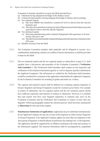 20 | Report of the Task Force on Selection of Strategic Partners
Evaluation Committee should be set up by the MoD and shall have:
(a)	 Chairman having adequate knowledge of the defence sector;
(b)	 A financial representative having adequate knowledge in finance and accounting;
(c)	 Two segment experts:
	 (i)	 One from DRDO who should be a scientist (G level or above) from the relevant
	 Segment, and
	 (ii)	 TheotherfromarmedforcesbeingofarankofMajorGeneralintheIndianarmy(and
	 equivalent) or above from the specific Segment.
(d)	 Two technical experts
	 (i)	 One from manufacturing and/or industry background with experience of at least 	
	 twenty (20) years; and
	 (ii)	 Theotherfromresearchanddevelopmentbackgroundwithexperienceofatleasttwenty
	 (20) years.
(e)	 Member secretary from the MoD
2.3.2.	 The Evaluation Committee members shall undertake and be obligated to execute: (a) a
confidentiality undertaking; and (b) a no-conflict of interest declaration, as shall be provided
to them by the MoD.
2.3.3.	 The two technical experts and the two segment experts as stated above in para 2.3.1 shall
together form a four-person sub-committee of the Evaluation Committee (“Verification
Sub-Committee”). This Verification Sub-Committee shall conduct on-site inspection and
verification of the technical information (generic as well as Segment specific) submitted by
the Applicant Companies. The information as verified by the Verification Sub-Committee
would be considered for evaluation of the application submitted by theApplicant Companies
by the Evaluation Committee for awarding of grades and marks etc. to them.
2.3.4.	 The segment and technical experts shall be different for evaluating separate Segments of
Group I Segments and Group II Segments except for exclusion given below. For example
in respect of submarines, the two segment experts and the two technical experts should
have sufficient experience and expertise in relation to submarines. However, it is clarified
that such experts who have cross Segment experience or expertise may serve on the
Evaluation Committee and the Verification Sub Committee in respect of more than one
Segment. Following paragraphs explain the selection process which has been summarized
in Illustration I at the end of this chapter.
2.3.5.	 Simultaneous Submission of Applications: Application may be submitted simultaneously
by the Applicant Company for any one or more of the Segments in either Group I Segments
or Group II Segments. If an Applicant Company applies for more than one Segments in the
same group of Segments, it should indicate its preference (by ranking) inter-se the Segments.
The application should be supported by an Affidavit testifying to the truth and accuracy of
the information supplied. The financial information shall be accompanied by unqualified
 