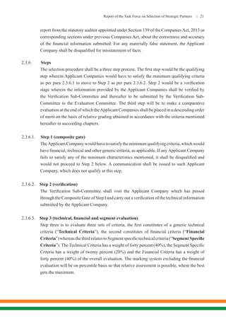 Report of the Task Force on Selection of Strategic Partners | 21
report from the statutory auditor appointed under Section 139 of the CompaniesAct, 2013 or
corresponding sections under previous Companies Act, about the correctness and accuracy
of the financial information submitted. For any materially false statement, the Applicant
Company shall be disqualified for misstatement of facts.
2.3.6. Steps
	 The selection procedure shall be a three step process. The first step would be the qualifying
step wherein Applicant Companies would have to satisfy the minimum qualifying criteria
as per para 2.3.6.1 to move to Step 2 as per para 2.3.6.2. Step 2 would be a verification
stage wherein the information provided by the Applicant Companies shall be verified by
the Verification Sub-Committee and thereafter to be submitted by the Verification Sub-
Committee to the Evaluation Committee. The third step will be to make a comparative
evaluation at the end of which theApplicant Companies shall be placed in a descending order
of merit on the basis of relative grading obtained in accordance with the criteria mentioned
hereafter in succeeding chapters.
2.3.6.1. Step 1 (composite gate)
	 TheApplicant Company would have to satisfy the minimum qualifying criteria, which would
have financial, technical and other generic criteria, as applicable. If any Applicant Company
fails to satisfy any of the minimum characteristics mentioned, it shall be disqualified and
would not proceed to Step 2 below. A communication shall be issued to such Applicant
Company, which does not qualify at this step.
2.3.6.2. Step 2 (verification)
	 The Verification Sub-Committee shall visit the Applicant Company which has passed
through the Composite Gate of Step I and carry out a verification of the technical information
submitted by the Applicant Company.
2.3.6.3. Step 3 (technical, financial and segment evaluation)
	 Step three is to evaluate three sets of criteria, the first constitutes of a generic technical
criteria (“Technical Criteria”), the second constitutes of financial criteria (“Financial
Criteria”) whereas the third relates to Segment specific technical criteria (“Segment Specific
Criteria”). The Technical Criteria has a weight of forty percent (40%), the Segment Specific
Criteria has a weight of twenty percent (20%) and the Financial Criteria has a weight of
forty percent (40%) of the overall evaluation. The marking system excluding the financial
evaluation will be on percentile basis so that relative assessment is possible, where the best
gets the maximum.
 
