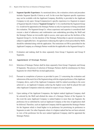 22 | Report of the Task Force on Selection of Strategic Partners
2.3.7.	 Segment Specific Experience: As mentioned above, the evaluation criteria and procedure
includes Segment Specific Criteria as well. In the event that Segment specific experience
may not be available with the Applicant Company, flexibility is provided to the Applicant
Company to rely upon Group Company(ies)’s specific experience in a Segment in respect
of Segment Specific Criteria (“Segment Group Co.”). It is clarified that the Segment Group
Co. would not be appointed as the Strategic Partner as only its experience is being considered
for evaluation. The Segment Group Co. whose experience and expertise is considered shall
execute a deed of adherence and confirmation cum undertaking providing the MoD and
the Strategic Partner an irrevocable right to access, enter upon and use the facilities of the
Segment Group Co. for the duration of the Strategic Partnership in special circumstances,
subject to applicable laws. An agreement evidencing this right in a form prescribed by MoD,
should be submitted along with the application. The restrictions on FDI as prescribed for the
Applicant Company as a Strategic Partner would also be applicable to the Segment Group Co.
2.3.8.	 Evaluation and ranking shall be done separately from Group I Segments and Group II
Segments.
2.4.	 Appointment of Strategic Partner
2.4.1.	 Selection of Strategic Partner shall be done separately from Group I Segments and Group
II Segments. The process of selection of Strategic Partners shall be simultaneous for those
Segments for which MoD has invited applications.
2.4.2.	 Pursuant to completion of process as provided in para 2.3 concerning the evaluation and
submission of the merit list of the Segment along with the original preference of theApplicant
Company above, each of the Applicant Companies shall be ranked according to the score
achieved i.e. an Applicant Company achieving the highest score shall be placed first and
other Applicant Companies relatively ranked in respect of every Segment.
2.4.3.	 Upon ranking of the Applicant Companies, the highest ranked Applicant Company shall
be selected by the MoD and allotted the status of a Strategic Partner of the Segment. In
the event the same Applicant Company is ranked highest in more than one Segment, the
preference list as submitted by such an Applicant Company at the time of application shall
be followed. Therefore, such an Applicant Company shall be appointed the Strategic Partner
for the Segment which is listed higher in its preference list prioritizing its preference to
Segments in rank. For other Segments where it is highest ranked but has not been selected,
in view of the preference list the next ranked Applicant Company shall be appointed the
Strategic Partner.
 