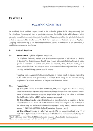 Report of the Task Force on Selection of Strategic Partners | 27
CHAPTER 3
QUALIFICATION CRITERIA
As mentioned in the previous chapter, Step 1 in the evaluation process is the composite entry gate.
Each Applicant Company will have to satisfy the minimum threshold criterion which has a technical
element,afinancialelementandotherrelatedconditions.Theevaluationoftheabovetechnical,financial
and other factors shall be simultaneous. The Task Force recommends that in the event an Applicant
Company fails to meet any of the threshold/fundamental criteria as on the date of the application, it
should not be considered any further.
3.1. Group I Segments
3.1.1. Technical Gate: System of Systems Integration
	 The Applicant Company should have demonstrated capability of integration of “System
of Systems” in its application. Broadly any system with multiple technologies of major
systems is considered as system of systems like aircrafts, ships, chemical plants, power
plants, automobiles etc. This criterion would be an element of the composite ‘gate’ at Step 1
for being considered as potential Strategic Partner.
	 Therefore, prior experience of integration of system of systems would be critical irrespective
of the sector where such qualification is claimed. If an entity has not undertaken any
integration of systems it would not be eligible to be evaluated further.
3.1.2.	 Financial Gate23
	 (a)	 Consolidated turnover24
: INR 4000,00,00,000 (Indian Rupees four thousand crores)
for each of last three (3) financial years based on consolidated financial statements audited
under the relevant Companies Act and adopted and approved by the board of directors/
shareholders (excluding NBFCs and any associate company).
	 (b)	 Consolidated capital assets: Capital assets at gross book value as specified in the last
consolidated financial statements audited under the relevant Companies Act and adopted
and approved by the board of directors/shareholders (excluding NBFCs and any associate
company): INR 2000,00,00,000 (Indian Rupees two thousand crores).
	 (c)	 Consolidated revenue growth: Five percent (5%) per annum in at least three (3) of
the last five (5) financial years based on consolidated financial statements audited under the
23
Result and financial state of affairs for NBFCs and associate companies to be excluded in financial evaluation.
24
Turnover to have the meaning as ascribed to it under Companies Act, 2013.
 