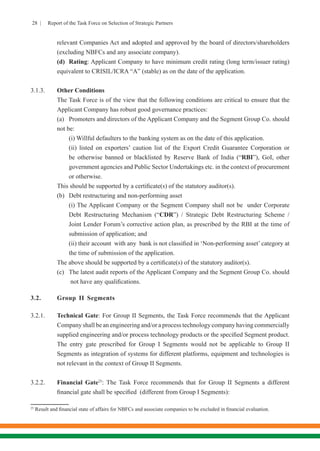 28 | Report of the Task Force on Selection of Strategic Partners
relevant Companies Act and adopted and approved by the board of directors/shareholders
(excluding NBFCs and any associate company).
	 (d)	 Rating: Applicant Company to have minimum credit rating (long term/issuer rating)
equivalent to CRISIL/ICRA “A” (stable) as on the date of the application.
3.1.3.	 Other Conditions
	 The Task Force is of the view that the following conditions are critical to ensure that the
Applicant Company has robust good governance practices:
	 (a)	 Promoters and directors of the Applicant Company and the Segment Group Co. should
not be:
	 (i) Willful defaulters to the banking system as on the date of this application.
	 (ii) listed on exporters’ caution list of the Export Credit Guarantee Corporation or
be otherwise banned or blacklisted by Reserve Bank of India (“RBI”), GoI, other
government agencies and Public Sector Undertakings etc. in the context of procurement
or otherwise.
	 This should be supported by a certificate(s) of the statutory auditor(s).
	 (b)	 Debt restructuring and non-performing asset
	 (i) The Applicant Company or the Segment Company shall not be  under Corporate
Debt Restructuring Mechanism (“CDR”) / Strategic Debt Restructuring Scheme /
Joint Lender Forum’s corrective action plan, as prescribed by the RBI at the time of
submission of application; and
	 (ii) their account  with any  bank is not classified in ‘Non-performing asset’ category at
the time of submission of the application.
	 The above should be supported by a certificate(s) of the statutory auditor(s).
	 (c)	 The latest audit reports of the Applicant Company and the Segment Group Co. should
	 not have any qualifications.
3.2.	 Group II Segments
3.2.1.	 Technical Gate: For Group II Segments, the Task Force recommends that the Applicant
Company shall be an engineering and/or a process technology company having commercially
supplied engineering and/or process technology products or the specified Segment product.
The entry gate prescribed for Group I Segments would not be applicable to Group II
Segments as integration of systems for different platforms, equipment and technologies is
not relevant in the context of Group II Segments.
3.2.2.	 Financial Gate25
: The Task Force recommends that for Group II Segments a different
financial gate shall be specified (different from Group I Segments):
25
Result and financial state of affairs for NBFCs and associate companies to be excluded in financial evaluation.
 