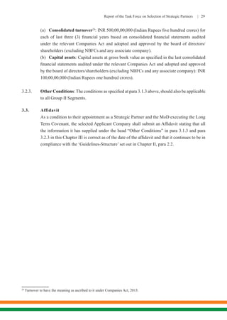 Report of the Task Force on Selection of Strategic Partners | 29
	(a)	Consolidated turnover26
: INR 500,00,00,000 (Indian Rupees five hundred crores) for
each of last three (3) financial years based on consolidated financial statements audited
under the relevant Companies Act and adopted and approved by the board of directors/
shareholders (excluding NBFCs and any associate company).
	(b)	Capital assets: Capital assets at gross book value as specified in the last consolidated
financial statements audited under the relevant Companies Act and adopted and approved
by the board of directors/shareholders (excluding NBFCs and any associate company): INR
100,00,00,000 (Indian Rupees one hundred crores).
3.2.3.	 Other Conditions: The conditions as specified at para 3.1.3 above, should also be applicable
to all Group II Segments.
3.3.	Affidavit
	 As a condition to their appointment as a Strategic Partner and the MoD executing the Long
Term Covenant, the selected Applicant Company shall submit an Affidavit stating that all
the information it has supplied under the head “Other Conditions” in para 3.1.3 and para
3.2.3 in this Chapter III is correct as of the date of the affidavit and that it continues to be in
compliance with the ‘Guidelines-Structure’ set out in Chapter II, para 2.2.
26
Turnover to have the meaning as ascribed to it under Companies Act, 2013.
 