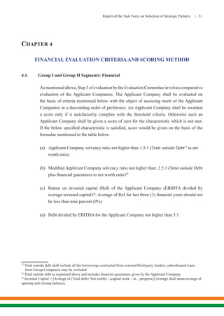 Report of the Task Force on Selection of Strategic Partners | 31
CHAPTER 4
FINANCIAL EVALUATION CRITERIAAND SCORING METHOD
4.1.	 Group I and Group II Segments: Financial
	 As mentioned above, Step 3 of evaluation by the Evaluation Committee involves comparative
evaluation of the Applicant Companies. The Applicant Company shall be evaluated on
the basis of criteria mentioned below with the object of assessing merit of the Applicant
Companies in a descending order of preference. An Applicant Company shall be awarded
a score only if it satisfactorily complies with the threshold criteria. Otherwise such an
Applicant Company shall be given a score of zero for the characteristic which is not met.
If the below specified characteristic is satisfied, score would be given on the basis of the
formulae mentioned in the table below.
	 (a)	 Applicant Company solvency ratio not higher than 1.5:1 (Total outside Debt27
to net 	
	worth ratio)
	 (b)	 Modified Applicant Company solvency ratio not higher than: 2.5:1 (Total outside Debt
	plus financial guarantees to net worth ratio)28
	 (c)	 Return on invested capital (RoI) of the Applicant Company (EBIDTA divided by
	 average invested capital)29
: Average of RoI for last three (3) financial years should not
	 be less than nine percent (9%)
	 (d)	 Debt divided by EBITDA for the Applicant Company not higher than 3:1
	
27
Total outside debt shall include all the borrowings contracted from external/third-party lenders; subordinated loans 	
from Group Companies may be excluded
28
Total outside debt as explained above and includes financial guarantees given by the Applicant Company.
29
Invested Capital = [Average of (Total debt+ Net worth) - (capital work – in – progress)] Average shall mean average of
opening and closing balances.
 